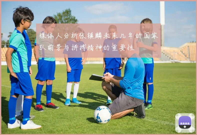 媒体人分析张镇麟未来几年的国家队前景与拼搏精神的重要性