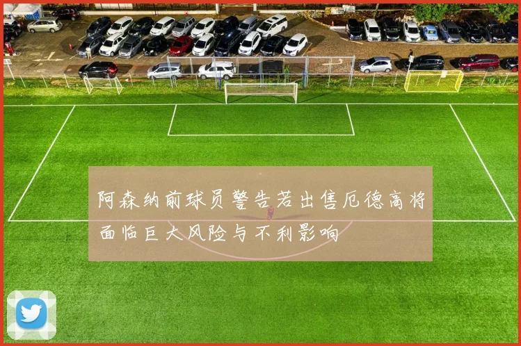 阿森纳前球员警告若出售厄德高将面临巨大风险与不利影响