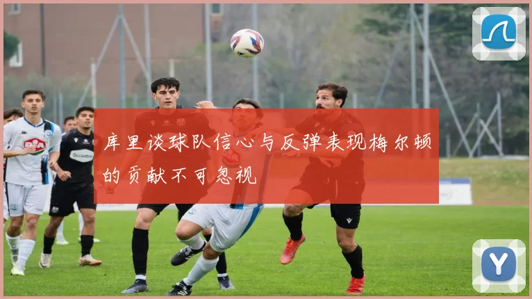库里谈球队信心与反弹表现梅尔顿的贡献不可忽视