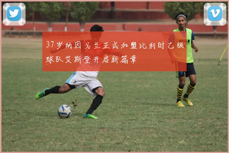 37岁纳因戈兰正式加盟比利时乙级球队艾斯登开启新篇章