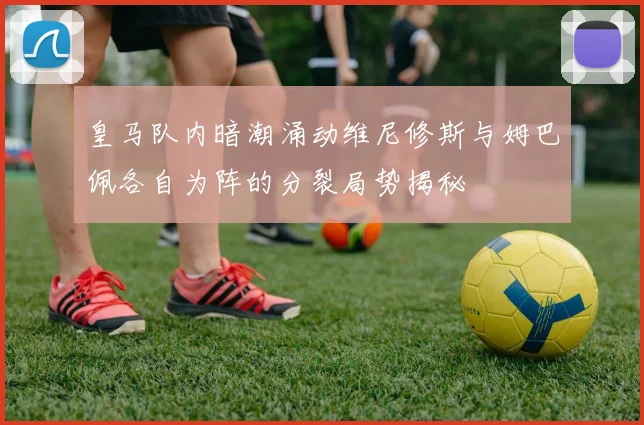 皇马队内暗潮涌动维尼修斯与姆巴佩各自为阵的分裂局势揭秘