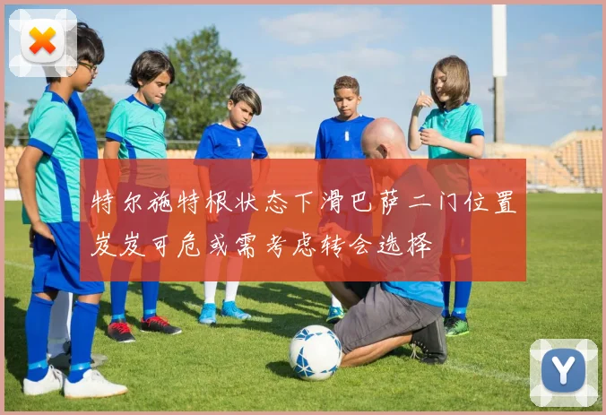 特尔施特根状态下滑巴萨二门位置岌岌可危或需考虑转会选择