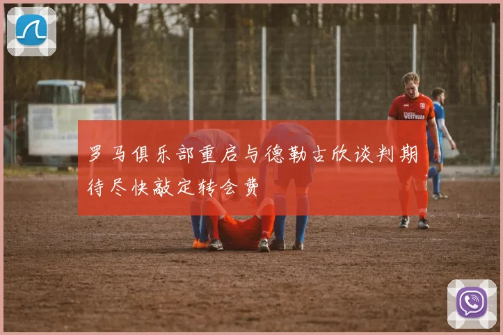 罗马俱乐部重启与德勒古欣谈判期待尽快敲定转会费