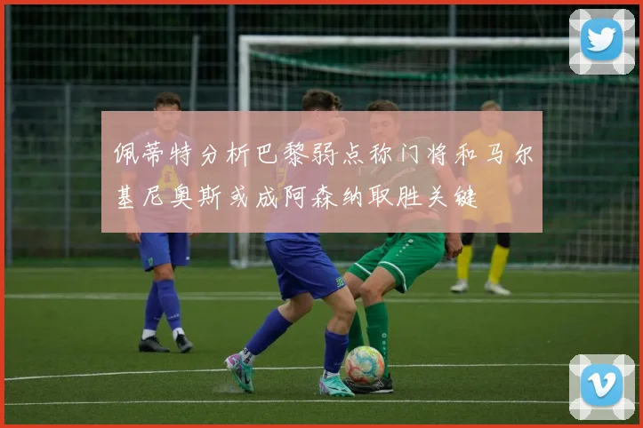 佩蒂特分析巴黎弱点称门将和马尔基尼奥斯或成阿森纳取胜关键