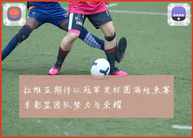 拉维亚期待以冠军奖杯圆满结束赛季彰显团队努力与荣耀