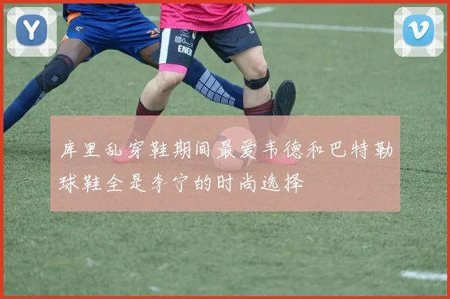 库里乱穿鞋期间最爱韦德和巴特勒球鞋全是李宁的时尚选择