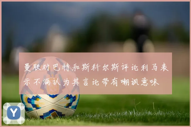 曼联对巴特和斯科尔斯评论利马表示不满认为其言论带有嘲讽意味