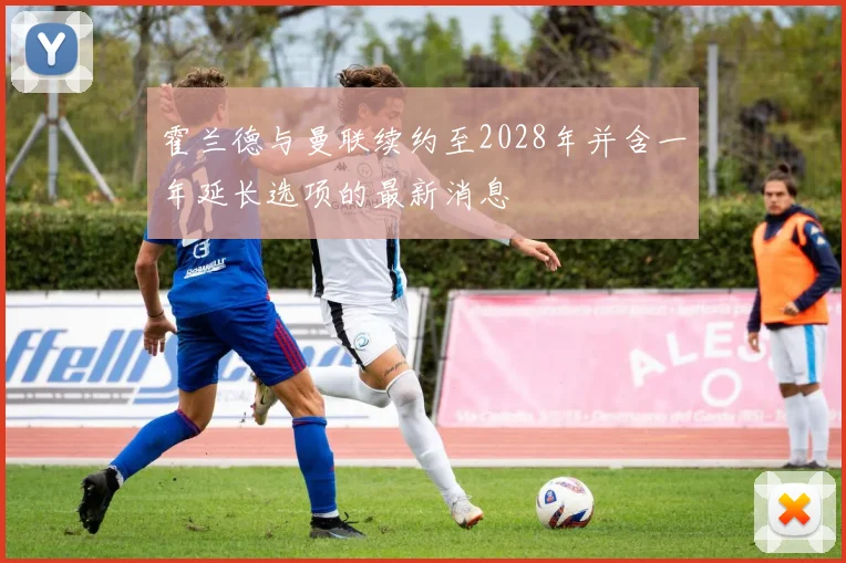 霍兰德与曼联续约至2028年并含一年延长选项的最新消息